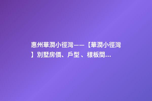 惠州華潤小徑灣——【華潤小徑灣】別墅房價、戶型、樣板間、周邊配套、